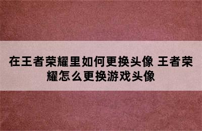 在王者荣耀里如何更换头像 王者荣耀怎么更换游戏头像